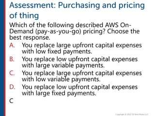 Which of the following described AWS On-
Demand (pay-as-you-go) pricing? Choose the
best response.
A. You replace large upfront capital expenses
with low fixed payments.
B. You replace low upfront capital expenses
with large variable payments.
C. You replace large upfront capital expenses
with low variable payments.
D. You replace low upfront capital expenses
with large fixed payments.
C
 