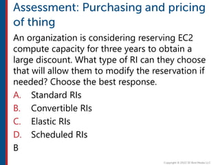 An organization is considering reserving EC2
compute capacity for three years to obtain a
large discount. What type of RI can they choose
that will allow them to modify the reservation if
needed? Choose the best response.
A. Standard RIs
B. Convertible RIs
C. Elastic RIs
D. Scheduled RIs
B
 