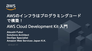 © 2019, Amazon Web Services, Inc. or its Affiliates. All rights reserved.
2019.07.17
AWSのインフラはプログラミングコード
で構築！
AWS Cloud Development Kit 入門
Atsushi Fukui
Solutions Architect
DevOps Specialist
Amazon Web Services Japan K.K.
 