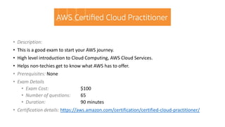• Description:
• This is a good exam to start your AWS journey.
• High level introduction to Cloud Computing, AWS Cloud Services.
• Helps non-techies get to know what AWS has to offer.
• Prerequisites: None
• Exam Details
• Exam Cost: $100
• Number of questions: 65
• Duration: 90 minutes
• Certification details: https://aws.amazon.com/certification/certified-cloud-practitioner/
 