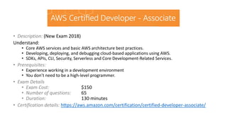 • Description: (New Exam 2018)
Understand:
• Core AWS services and basic AWS architecture best practices.
• Developing, deploying, and debugging cloud-based applications using AWS.
• SDKs, APIs, CLI, Security, Serverless and Core Development-Related Services.
• Prerequisites:
• Experience working in a development environment
• You don’t need to be a high-level programmer.
• Exam Details
• Exam Cost: $150
• Number of questions: 65
• Duration: 130 minutes
• Certification details: https://aws.amazon.com/certification/certified-developer-associate/
 