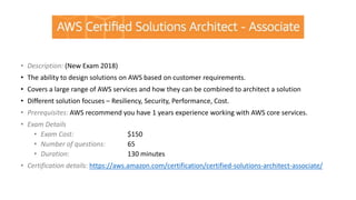 • Description: (New Exam 2018)
• The ability to design solutions on AWS based on customer requirements.
• Covers a large range of AWS services and how they can be combined to architect a solution
• Different solution focuses – Resiliency, Security, Performance, Cost.
• Prerequisites: AWS recommend you have 1 years experience working with AWS core services.
• Exam Details
• Exam Cost: $150
• Number of questions: 65
• Duration: 130 minutes
• Certification details: https://aws.amazon.com/certification/certified-solutions-architect-associate/
 