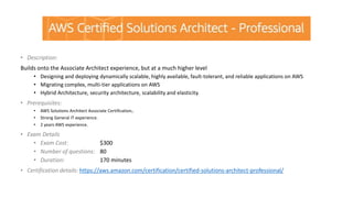 • Description:
Builds onto the Associate Architect experience, but at a much higher level
• Designing and deploying dynamically scalable, highly available, fault-tolerant, and reliable applications on AWS
• Migrating complex, multi-tier applications on AWS
• Hybrid Architecture, security architecture, scalability and elasticity.
• Prerequisites:
• AWS Solutions Architect Associate Certification,.
• Strong General IT experience.
• 2 years AWS experience.
• Exam Details
• Exam Cost: $300
• Number of questions: 80
• Duration: 170 minutes
• Certification details: https://aws.amazon.com/certification/certified-solutions-architect-professional/
 