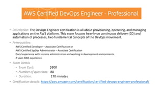 • Description: The DevOps Engineer certification is all about provisioning, operating, and managing
applications on the AWS platform. This exam focuses heavily on continuous delivery (CD) and
automation of processes, two fundamental concepts of the DevOps movement.
• Prerequisites:
AWS Certified Developer – Associate Certification or
AWS Certified SysOps Administrator – Associate Certification
Good experience with systems administration and working in development environments.
2 years AWS experience.
• Exam Details
• Exam Cost: $300
• Number of questions: 80
• Duration: 170 minutes
• Certification details: https://aws.amazon.com/certification/certified-devops-engineer-professional/
 