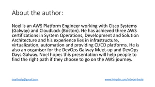 About the author:
Noel is an AWS Platform Engineer working with Cisco Systems
(Galway) and CloudLock (Boston). He has achieved three AWS
certifications in System Operations, Development and Solution
Architecture and his experience lies in infrastructure,
virtualization, automation and providing CI/CD platforms. He is
also an organiser for the DevOps Galway Meet-up and DevOps
Days Galway. Noel hopes this presentation will help people to
find the right path if they choose to go on the AWS journey.
noelhealy@gmail.com. www.linkedin.com/in/noel-healy
 