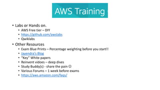 • Labs or Hands on.
• AWS Free tier – DIY
• https://github.com/awslabs
• Qwiklabs
• Other Resources
• Exam Blue Prints – Percentage weighting before you start!!
• Jayendra's Blog
• “Key” White papers
• Reinvent vidoes – deep dives
• Study Buddy(s) - share the pain 
• Various Forums – 1 week before exams
• https://aws.amazon.com/faqs/
 