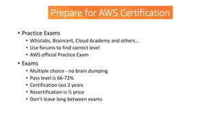 • Practice Exams
• Whizlabs, Braincert, Cloud Academy and others…
• Use forums to find correct level
• AWS official Practice Exam
• Exams
• Multiple choice - no brain dumping
• Pass level is 66-72%
• Certification last 2 years
• Recertification is ½ price
• Don’t leave long between exams
 
