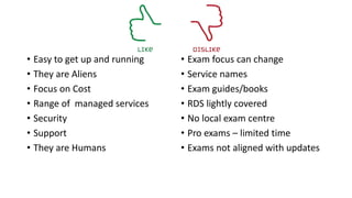 • Easy to get up and running
• They are Aliens
• Focus on Cost
• Range of managed services
• Security
• Support
• They are Humans
• Exam focus can change
• Service names
• Exam guides/books
• RDS lightly covered
• No local exam centre
• Pro exams – limited time
• Exams not aligned with updates
 