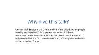 Why give this talk?
Amazon Web Service is the Gold standard of the Cloud and for people
wanting to show their skills there are a number of different
certification paths available. This brief talk, “AWS Certification - 101”,
will provide the basic facts on where to start, learning tools and which
path may be best for you.
 