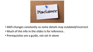 • AWS changes constantly so some details may outdated/incorrect
• Much of the info in the slides is for reference..
• Prerequisites are a guide, not set in stone
 