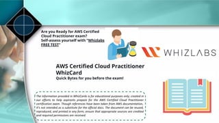 Are you Ready for AWS Certiﬁed
Cloud Practitioner exam?
Self-assess yourself with “Whizlabs
FREE TEST”
AWS Certiﬁed Cloud Practitioner
WhizCard
Quick Bytes for you before the exam!
The information provided in WhizCards is for educational purposes only; created in
our efforts to help aspirants prepare for the AWS Certified Cloud Practitioner
certification exam. Though references have been taken from AWS documentation,
it’s not intended as a substitute for the official docs. The document can be reused,
reproduced, and printed in any form; ensure that appropriate sources are credited
and required permissions are received.
 