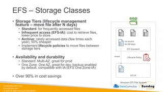 sundog-education.com
datacumulus.com
© 2024 All Rights Reserved Worldwide
EFS – Storage Classes
• Storage Tiers (lifecycle management
feature – move file after N days)
• Standard: for frequently accessed files
• Infrequent access (EFS-IA): cost to retrieve files,
lower price to store.
• Archive: rarely accessed data (few times each
year), 50% cheaper
• Implement lifecycle policies to move files between
storage tiers
• Availability and durability
• Standard: Multi-AZ, great for prod
• One Zone: One AZ, great for dev, backup enabled
by default, compatible with IA (EFS One Zone-IA)
• Over 90% in cost savings
Amazon EFS File System
EFS Standard
EFS IA
Lifecycle Policy
no access
for 60 days
move
 