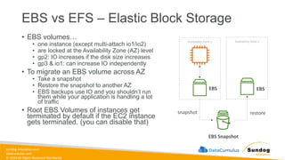 sundog-education.com
datacumulus.com
© 2024 All Rights Reserved Worldwide
EBS vs EFS – Elastic Block Storage
• EBS volumes…
• one instance (except multi-attach io1/io2)
• are locked at the Availability Zone (AZ) level
• gp2: IO increases if the disk size increases
• gp3 & io1: can increase IO independently
• To migrate an EBS volume across AZ
• Take a snapshot
• Restore the snapshot to another AZ
• EBS backups use IO and you shouldn’t run
them while your application is handling a lot
of traffic
• Root EBS Volumes of instances get
terminated by default if the EC2 instance
gets terminated. (you can disable that)
snapshot restore
Availability Zone 1
EBS Snapshot
Availability Zone 2
EBS EBS
 