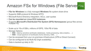 sundog-education.com
datacumulus.com
© 2024 All Rights Reserved Worldwide
Amazon FSx for Windows (File Server)
• FSx for Windows is a fully managed Windows file system share drive
• Supports SMB protocol & Windows NTFS
• Microsoft Active Directory integration, ACLs, user quotas
• Can be mounted on Linux EC2 instances
• Supports Microsoft's Distributed File System (DFS) Namespaces (group files across
multiple FS)
• Scale up to 10s of GB/s, millions of IOPS, 100s PB of data
• Storage Options:
• SSD – latency sensitive workloads (databases, media processing, data analytics, …)
• HDD – broad spectrum of workloads (home directory, CMS, …)
• Can be accessed from your on-premises infrastructure (VPN or Direct Connect)
• Can be configured to be Multi-AZ (high availability)
• Data is backed-up daily to S3
 