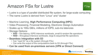 sundog-education.com
datacumulus.com
© 2024 All Rights Reserved Worldwide
Amazon FSx for Lustre
• Lustre is a type of parallel distributed file system, for large-scale computing
• The name Lustre is derived from “Linux” and “cluster
• Machine Learning, High Performance Computing (HPC)
• Video Processing, Financial Modeling, Electronic Design Automation
• Scales up to 100s GB/s, millions of IOPS, sub-ms latencies
• Storage Options:
• SSD – low-latency, IOPS intensive workloads, small & random file operations
• HDD – throughput-intensive workloads, large & sequential file operations
• Seamless integration with S3
• Can “read S3” as a file system (through FSx)
• Can write the output of the computations back to S3 (through FSx)
• Can be used from on-premises servers (VPN or Direct Connect)
 
