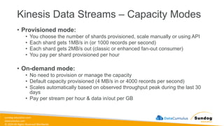 sundog-education.com
datacumulus.com
© 2024 All Rights Reserved Worldwide
Kinesis Data Streams – Capacity Modes
• Provisioned mode:
• You choose the number of shards provisioned, scale manually or using API
• Each shard gets 1MB/s in (or 1000 records per second)
• Each shard gets 2MB/s out (classic or enhanced fan-out consumer)
• You pay per shard provisioned per hour
• On-demand mode:
• No need to provision or manage the capacity
• Default capacity provisioned (4 MB/s in or 4000 records per second)
• Scales automatically based on observed throughput peak during the last 30
days
• Pay per stream per hour & data in/out per GB
 