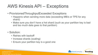 sundog-education.com
datacumulus.com
© 2024 All Rights Reserved Worldwide
AWS Kinesis API – Exceptions
• ProvisionedThroughputExceeded Exceptions
• Happens when sending more data (exceeding MB/s or TPS for any
shard)
• Make sure you don’t have a hot shard (such as your partition key is bad
and too much data goes to that partition)
• Solution:
• Retries with backoff
• Increase shards (scaling)
• Ensure your partition key is a good one
 