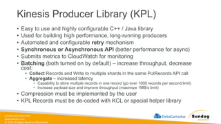sundog-education.com
datacumulus.com
© 2024 All Rights Reserved Worldwide
Kinesis Producer Library (KPL)
• Easy to use and highly configurable C++ / Java library
• Used for building high performance, long-running producers
• Automated and configurable retry mechanism
• Synchronous or Asynchronous API (better performance for async)
• Submits metrics to CloudWatch for monitoring
• Batching (both turned on by default) – increase throughput, decrease
cost:
• Collect Records and Write to multiple shards in the same PutRecords API call
• Aggregate – increased latency
• Capability to store multiple records in one record (go over 1000 records per second limit)
• Increase payload size and improve throughput (maximize 1MB/s limit)
• Compression must be implemented by the user
• KPL Records must be de-coded with KCL or special helper library
 