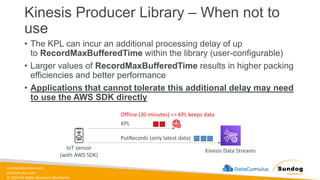 sundog-education.com
datacumulus.com
© 2024 All Rights Reserved Worldwide
Kinesis Producer Library – When not to
use
• The KPL can incur an additional processing delay of up
to RecordMaxBufferedTime within the library (user-configurable)
• Larger values of RecordMaxBufferedTime results in higher packing
efficiencies and better performance
• Applications that cannot tolerate this additional delay may need
to use the AWS SDK directly
IoT sensor
(with AWS SDK)
Kinesis Data Streams
KPL
PutRecords (only latest data)
Offline (30 minutes) => KPL keeps data
 