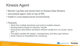 sundog-education.com
datacumulus.com
© 2024 All Rights Reserved Worldwide
Kinesis Agent
• Monitor Log files and sends them to Kinesis Data Streams
• Java-based agent, built on top of KPL
• Install in Linux-based server environments
• Features:
• Write from multiple directories and write to multiple streams
• Routing feature based on directory / log file
• Pre-process data before sending to streams (single line, csv to json, log to
json…)
• The agent handles file rotation, checkpointing, and retry upon failures
• Emits metrics to CloudWatch for monitoring
 