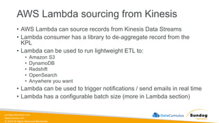 sundog-education.com
datacumulus.com
© 2024 All Rights Reserved Worldwide
AWS Lambda sourcing from Kinesis
• AWS Lambda can source records from Kinesis Data Streams
• Lambda consumer has a library to de-aggregate record from the
KPL
• Lambda can be used to run lightweight ETL to:
• Amazon S3
• DynamoDB
• Redshift
• OpenSearch
• Anywhere you want
• Lambda can be used to trigger notifications / send emails in real time
• Lambda has a configurable batch size (more in Lambda section)
 