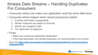 sundog-education.com
datacumulus.com
© 2024 All Rights Reserved Worldwide
Kinesis Data Streams – Handling Duplicates
For Consumers
• Consumer retries can make your application read the same data twice
• Consumer retries happen when record processors restart:
1. A worker terminates unexpectedly
2. Worker instances are added or removed
3. Shards are merged or split
4. The application is deployed
• Fixes:
• Make your consumer application idempotent
• If the final destination can handle duplicates, it’s recommended to do it there
• More info: https://docs.aws.amazon.com/streams/latest/dev/kinesis-record-processor-
duplicates.html
 