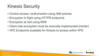 sundog-education.com
datacumulus.com
© 2024 All Rights Reserved Worldwide
Kinesis Security
• Control access / authorization using IAM policies
• Encryption in flight using HTTPS endpoints
• Encryption at rest using KMS
• Client side encryption must be manually implemented (harder)
• VPC Endpoints available for Kinesis to access within VPC
 