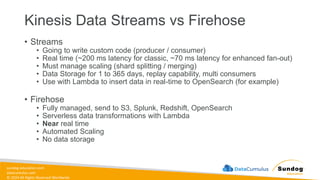 sundog-education.com
datacumulus.com
© 2024 All Rights Reserved Worldwide
Kinesis Data Streams vs Firehose
• Streams
• Going to write custom code (producer / consumer)
• Real time (~200 ms latency for classic, ~70 ms latency for enhanced fan-out)
• Must manage scaling (shard splitting / merging)
• Data Storage for 1 to 365 days, replay capability, multi consumers
• Use with Lambda to insert data in real-time to OpenSearch (for example)
• Firehose
• Fully managed, send to S3, Splunk, Redshift, OpenSearch
• Serverless data transformations with Lambda
• Near real time
• Automated Scaling
• No data storage
 