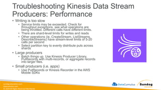 sundog-education.com
datacumulus.com
© 2024 All Rights Reserved Worldwide
Troubleshooting Kinesis Data Stream
Producers: Performance
• Writing is too slow
• Service limits may be exceeded. Check for
throughput exceptions, see what operations are
being throttled. Different calls have different limits.
• There are shard-level limits for writes and reads
• Other operations (ie, CreateStream, ListStreams,
DescribeStreams) have stream-level limits of 5-20
calls per second
• Select partition key to evenly distribute puts across
shards
• Large producers
• Batch things up. Use Kinesis Producer Library,
PutRecords with multi-records, or aggregate records
into larger files.
• Small producers (i.e. apps)
• Use PutRecords or Kinesis Recorder in the AWS
Mobile SDKs
 