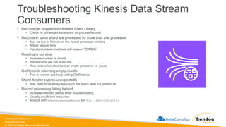 sundog-education.com
datacumulus.com
© 2024 All Rights Reserved Worldwide
Troubleshooting Kinesis Data Stream
Consumers
• Records get skipped with Kinesis Client Library
• Check for unhandled exceptions on processRecords
• Records in same shard are processed by more than one processor
• May be due to failover on the record processor workers
• Adjust failover time
• Handle shutdown methods with reason “ZOMBIE”
• Reading is too slow
• Increase number of shards
• maxRecords per call is too low
• Your code is too slow (test an empty processor vs. yours)
• GetRecords returning empty results
• This is normal, just keep calling GetRecords
• Shard Iterator expires unexpectedly
• May need more write capacity on the shard table in DynamoDB
• Record processing falling behind
• Increase retention period while troubleshooting
• Usually insufficient resources
• Monitor with GetRecords.IteratorAgeMilliseconds and MillisBehindLatest
 