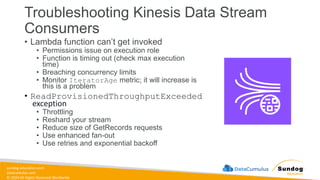 sundog-education.com
datacumulus.com
© 2024 All Rights Reserved Worldwide
Troubleshooting Kinesis Data Stream
Consumers
• Lambda function can’t get invoked
• Permissions issue on execution role
• Function is timing out (check max execution
time)
• Breaching concurrency limits
• Monitor IteratorAge metric; it will increase is
this is a problem
• ReadProvisionedThroughputExceeded
exception
• Throttling
• Reshard your stream
• Reduce size of GetRecords requests
• Use enhanced fan-out
• Use retries and exponential backoff
 