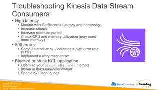 sundog-education.com
datacumulus.com
© 2024 All Rights Reserved Worldwide
Troubleshooting Kinesis Data Stream
Consumers
• High latency
• Monitor with GetRecords.Latency and IteratorAge
• Increase shards
• Increase retention period
• Check CPU and memory utilization (may need
more memory)
• 500 errors
• Same as producers – indicates a high error rate
(>1%)
• Implement a retry mechanism
• Blocked or stuck KCL application
• Optimize your processRecords method
• Increase maxLeasesPerWorker
• Enable KCL debug logs
 