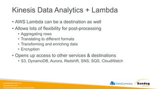 sundog-education.com
datacumulus.com
© 2024 All Rights Reserved Worldwide
Kinesis Data Analytics + Lambda
• AWS Lambda can be a destination as well
• Allows lots of flexibility for post-processing
• Aggregating rows
• Translating to different formats
• Transforming and enriching data
• Encryption
• Opens up access to other services & destinations
• S3, DynamoDB, Aurora, Redshift, SNS, SQS, CloudWatch
 