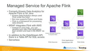 sundog-education.com
datacumulus.com
© 2024 All Rights Reserved Worldwide
Managed Service for Apache Flink
• Formerly Kinesis Data Analytics for
Apache Flink or for Java
• Kinesis Data Analytics always used
Flink under the hood
• But now supports Python and Scala
• Flink is a framework for processing
data streams
• MSAF integrates Flink with AWS
• Instead of using SQL, you can
develop your own Flink application
from scratch and load it into MSAF via
S3
• In addition to the DataStream API,
there is a Table API for SQL access
• Serverless
Amazon Kinesis
Data Streams
Amazon Managed Streaming
for Apache Kafka
Flink Sources
Managed Service
For Apache Flink
Flink Application
DataStream API
Amazon Kinesis
Data Streams
Amazon Kinesis
Data Firehose
Flink Sinks
Amazon S3
 