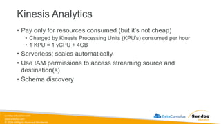 sundog-education.com
datacumulus.com
© 2024 All Rights Reserved Worldwide
Kinesis Analytics
• Pay only for resources consumed (but it’s not cheap)
• Charged by Kinesis Processing Units (KPU’s) consumed per hour
• 1 KPU = 1 vCPU + 4GB
• Serverless; scales automatically
• Use IAM permissions to access streaming source and
destination(s)
• Schema discovery
 