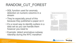 sundog-education.com
datacumulus.com
© 2024 All Rights Reserved Worldwide
RANDOM_CUT_FOREST
• SQL function used for anomaly
detection on numeric columns in a
stream
• They’re especially proud of this
because they published a paper on it
• It’s a novel way to identify outliers in a
data set so you can handle them
however you need to
• Example: detect anomalous subway
ridership during the NYC marathon
 