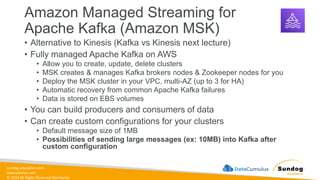 sundog-education.com
datacumulus.com
© 2024 All Rights Reserved Worldwide
Amazon Managed Streaming for
Apache Kafka (Amazon MSK)
• Alternative to Kinesis (Kafka vs Kinesis next lecture)
• Fully managed Apache Kafka on AWS
• Allow you to create, update, delete clusters
• MSK creates & manages Kafka brokers nodes & Zookeeper nodes for you
• Deploy the MSK cluster in your VPC, multi-AZ (up to 3 for HA)
• Automatic recovery from common Apache Kafka failures
• Data is stored on EBS volumes
• You can build producers and consumers of data
• Can create custom configurations for your clusters
• Default message size of 1MB
• Possibilities of sending large messages (ex: 10MB) into Kafka after
custom configuration
 
