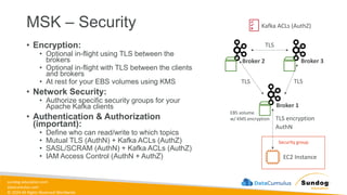 sundog-education.com
datacumulus.com
© 2024 All Rights Reserved Worldwide
MSK – Security
• Encryption:
• Optional in-flight using TLS between the
brokers
• Optional in-flight with TLS between the clients
and brokers
• At rest for your EBS volumes using KMS
• Network Security:
• Authorize specific security groups for your
Apache Kafka clients
• Authentication & Authorization
(important):
• Define who can read/write to which topics
• Mutual TLS (AuthN) + Kafka ACLs (AuthZ)
• SASL/SCRAM (AuthN) + Kafka ACLs (AuthZ)
• IAM Access Control (AuthN + AuthZ)
Security group
Broker 2 Broker 3
Broker 1
TLS
TLS TLS
EC2 Instance
TLS encryption
EBS volume
w/ KMS encryption
Kafka ACLs (AuthZ)
AuthN
 