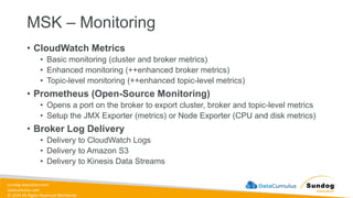 sundog-education.com
datacumulus.com
© 2024 All Rights Reserved Worldwide
MSK – Monitoring
• CloudWatch Metrics
• Basic monitoring (cluster and broker metrics)
• Enhanced monitoring (++enhanced broker metrics)
• Topic-level monitoring (++enhanced topic-level metrics)
• Prometheus (Open-Source Monitoring)
• Opens a port on the broker to export cluster, broker and topic-level metrics
• Setup the JMX Exporter (metrics) or Node Exporter (CPU and disk metrics)
• Broker Log Delivery
• Delivery to CloudWatch Logs
• Delivery to Amazon S3
• Delivery to Kinesis Data Streams
 