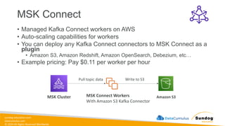 sundog-education.com
datacumulus.com
© 2024 All Rights Reserved Worldwide
MSK Connect
• Managed Kafka Connect workers on AWS
• Auto-scaling capabilities for workers
• You can deploy any Kafka Connect connectors to MSK Connect as a
plugin
• Amazon S3, Amazon Redshift, Amazon OpenSearch, Debezium, etc…
• Example pricing: Pay $0.11 per worker per hour
MSK Connect Workers
With Amazon S3 Kafka Connector
MSK Cluster Amazon S3
Pull topic data Write to S3
 