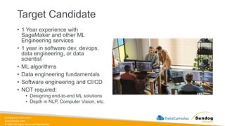 sundog-education.com
datacumulus.com
© 2024 All Rights Reserved Worldwide
Target Candidate
• 1 Year experience with
SageMaker and other ML
Engineering services
• 1 year in software dev, devops,
data engineering, or data
scientist
• ML algorithms
• Data engineering fundamentals
• Software engineering and CI/CD
• NOT required:
• Designing end-to-end ML solutions
• Depth in NLP, Computer Vision, etc.
 