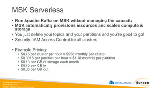 sundog-education.com
datacumulus.com
© 2024 All Rights Reserved Worldwide
MSK Serverless
• Run Apache Kafka on MSK without managing the capacity
• MSK automatically provisions resources and scales compute &
storage
• You just define your topics and your partitions and you’re good to go!
• Security: IAM Access Control for all clusters
• Example Pricing:
• $0.75 per cluster per hour = $558 monthly per cluster
• $0.0015 per partition per hour = $1.08 monthly per partition
• $0.10 per GB of storage each month
• $0.10 per GB in
• $0.05 per GB out
 