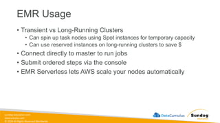 sundog-education.com
datacumulus.com
© 2024 All Rights Reserved Worldwide
EMR Usage
• Transient vs Long-Running Clusters
• Can spin up task nodes using Spot instances for temporary capacity
• Can use reserved instances on long-running clusters to save $
• Connect directly to master to run jobs
• Submit ordered steps via the console
• EMR Serverless lets AWS scale your nodes automatically
 