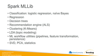 sundog-education.com
datacumulus.com
© 2024 All Rights Reserved Worldwide
Spark MLLib
• Classification: logistic regression, naïve Bayes
• Regression
• Decision trees
• Recommendation engine (ALS)
• Clustering (K-Means)
• LDA (topic modeling)
• ML workflow utilities (pipelines, feature transformation,
persistence)
• SVD, PCA, statistics
 