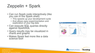 sundog-education.com
datacumulus.com
© 2024 All Rights Reserved Worldwide
Zeppelin + Spark
• Can run Spark code interactively (like
you can in the Spark shell)
• This speeds up your development cycle
• And allows easy experimentation and
exploration of your big data
• Can execute SQL queries directly
against SparkSQL
• Query results may be visualized in
charts and graphs
• Makes Spark feel more like a data
science tool!
 