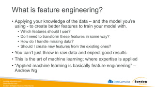 sundog-education.com
datacumulus.com
© 2024 All Rights Reserved Worldwide
What is feature engineering?
• Applying your knowledge of the data – and the model you’re
using - to create better features to train your model with.
• Which features should I use?
• Do I need to transform these features in some way?
• How do I handle missing data?
• Should I create new features from the existing ones?
• You can’t just throw in raw data and expect good results
• This is the art of machine learning; where expertise is applied
• “Applied machine learning is basically feature engineering” –
Andrew Ng
 