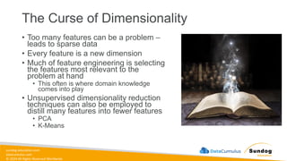sundog-education.com
datacumulus.com
© 2024 All Rights Reserved Worldwide
The Curse of Dimensionality
• Too many features can be a problem –
leads to sparse data
• Every feature is a new dimension
• Much of feature engineering is selecting
the features most relevant to the
problem at hand
• This often is where domain knowledge
comes into play
• Unsupervised dimensionality reduction
techniques can also be employed to
distill many features into fewer features
• PCA
• K-Means
 
