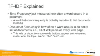 sundog-education.com
datacumulus.com
© 2024 All Rights Reserved Worldwide
• Term Frequency just measures how often a word occurs in a
document
• A word that occurs frequently is probably important to that document’s
meaning
• Document Frequency is how often a word occurs in an entire
set of documents, i.e., all of Wikipedia or every web page
• This tells us about common words that just appear everywhere no
matter what the topic, like “a”, “the”, “and”, etc.
TF-IDF Explained
 