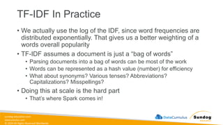 sundog-education.com
datacumulus.com
© 2024 All Rights Reserved Worldwide
• We actually use the log of the IDF, since word frequencies are
distributed exponentially. That gives us a better weighting of a
words overall popularity
• TF-IDF assumes a document is just a “bag of words”
• Parsing documents into a bag of words can be most of the work
• Words can be represented as a hash value (number) for efficiency
• What about synonyms? Various tenses? Abbreviations?
Capitalizations? Misspellings?
• Doing this at scale is the hard part
• That’s where Spark comes in!
TF-IDF In Practice
 