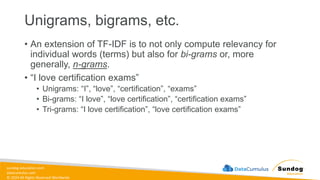 sundog-education.com
datacumulus.com
© 2024 All Rights Reserved Worldwide
Unigrams, bigrams, etc.
• An extension of TF-IDF is to not only compute relevancy for
individual words (terms) but also for bi-grams or, more
generally, n-grams.
• “I love certification exams”
• Unigrams: “I”, “love”, “certification”, “exams”
• Bi-grams: “I love”, “love certification”, “certification exams”
• Tri-grams: “I love certification”, “love certification exams”
 